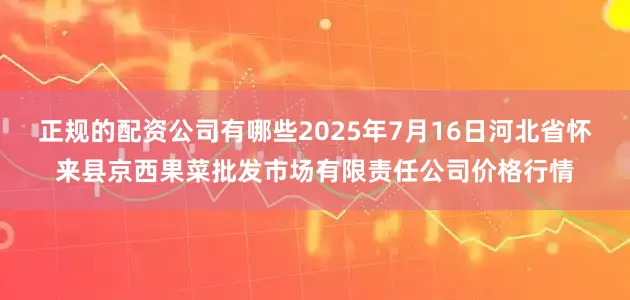 正规的配资公司有哪些2025年7月16日河北省怀来县京西果菜批发市场有限责任公司价格行情