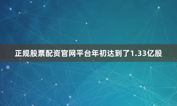 正规股票配资官网平台年初达到了1.33亿股